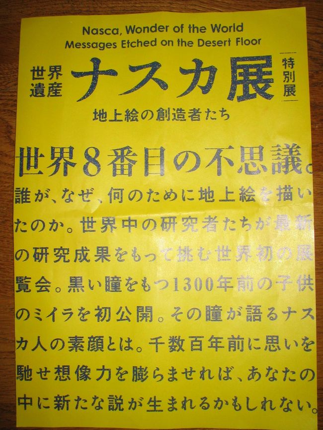 上野の国立科学博物館で開かれているナスカ展に行ってきました。<br />実はあまり歴史には興味がなかったのですが、母に誘われ、散歩がてら見に行くか、といういいかげんな気持ちででかけたのですが、、、<br />よかったです！！<br />写真展でこんなに感動するなら、実際にペルーまで行ってみたらどんなにかすばらしいでしょう。<br />４トラベラーの中でも、実物を見にいらした方が旅行記を書いておられますね。<br />いつか私も地上絵を見にペルーへ行ってみたいです。