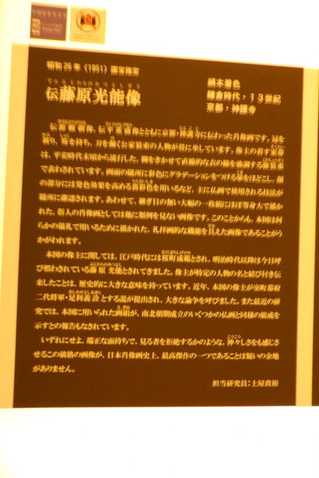 　上野の東京国立博物館（東博）本館2Fの国宝室では、京都・神護寺に伝来するあの有名な3像の一つである伝藤原光能像が展示されている。しかし、この雄弁過ぎる解説文を読んで、唖然としてしまった。<br />　「像主が特定の人物の名と結び付き伝来した」ならば、コロコロとその像主の人物の名が変わるということは有り得ないことである。それが、「（像主が特定の人物の名と結び付き伝来したことは，）歴史的に大きな意味を持っています。」とはどういうことか？全くのところ論理が破綻している。これほどひどい解説文は初めて目にした。この担当研究員はからきしロジックもできない、相当にレベルの低い研究員に違いない。<br />　解説文に、「この肖像画は最高傑作でも、担当研究員は最低レベルだ。」と追記したい気分だ。<br />（表紙写真は伝藤原光能像の解説文）