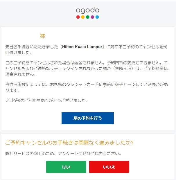 旅行記のその1(https://4travel.jp/travelogue/11626701)にてクアラルンプールの4つ星世界チェーンホテルでは日本語で無償キャンセル対応しますと公式発表してありますが、予約サイトからキャンセルしてほしいとあり、その予約サイトのカスタマーサービスへ状況を説明して無償キャンセル対応してくださいと連絡したら、リクエストが通るとは限りませんと頭の悪い回答が返ってきたことは既にお伝えしました。<br /><br />その後なんですが、なななんと！4月1日に予約サイトからメールが来まして、「お客様のご希望通りにキャンセルさせていただきました。<br />なお、キャンセル不可のコースでしたので、このキャンセルによる返金はございません。」<br />とさらに頭の悪い回答が帰ってきました。<br />もうアタクシ、頭から煙が出そうでした！！笑<br />アッタマ来たのでメールは平静を保って<br />「メールの中はちゃんと見てくれたのでしょうか、当該ホテルのサイトでは無償キャンセル対応可能との発表があることは見てくれてこの対応なんでしょうか？」<br />と連絡してもなしのつぶて。。。