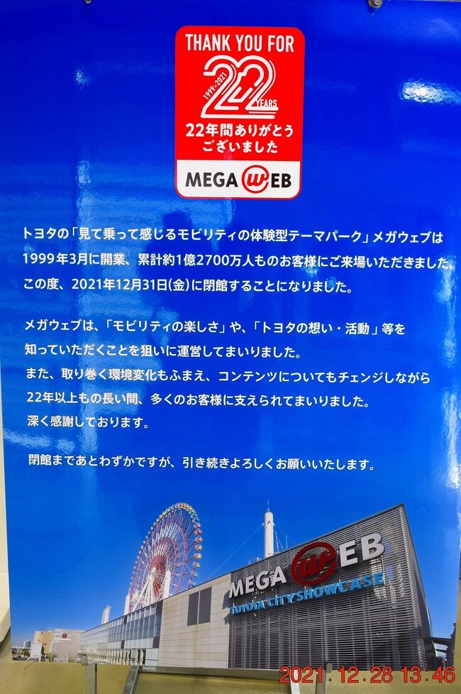 東京都江東区青海のお台場地区にある複合施設パレットタウンが、2021年12月から順次閉鎖されることになりました。<br />そのスタートとして1999年3月に開業したトヨタのメガウェブが2021年12月31日（金）つまり本日をもって閉館となります。<br /><br />もともとメガウェブは10年間のみの営業予定が好評だったため延長され、22年間累計で約1億2700万人の来場がありました。<br />跡地は再開発でトヨタグループの東和不動産が建設する、多目的アリーナに生まれ変わり、2025年秋オープン予定です。<br />オリンピック開催でアリーナ余りそうですが、まだ要るんかいな？ってとこですけど・・・(^▽^;)<br /><br />jh2fxvも愛知・岐阜に住んでいたころに2回、千葉に来てからも複数回訪れましたが、閉館すると知って最後に訪れることにしました。<br /><br />メガウェブ<br />https://www.megaweb.gr.jp/<br /><br />2015年4月に訪問した時の旅行記<br />世界の名車を展示したMEGA WEBのヒストリーガレージ<br />https://4travel.jp/travelogue/11000579<br /><br />2019 お台場MEGA Web～ヴィーナスフォートとヒストリーガレージ<br />https://4travel.jp/travelogue/11508380<br />
