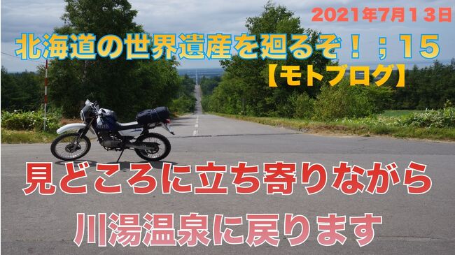 インドから帰国するのにインドと日本で都合５回のPCR検査で陰性を確認してはいましたが、都市部にいると新型コロナウイルスをもらいかねないので、できるだけ人のいないところに本格的に向かうことにしました。<br /><br />世界遺産を巡る。これは僕の旅の基本姿勢。目指すところを北海道の自然遺産知床に定め、インドを出る前に旅館等の予約を終えていました。<br />知床と札幌、函館を観光して本州に戻る予定だったのですが、日本に着いて隔離生活をしている間に7月16日から開催される世界遺産会議で『北海道・北東北の縄文遺跡群』が世界遺産に登録されることがわかりました。<br />旅行日数を長くするわけにもいかないので函館での1泊を取りやめて、登別温泉1泊に変更、千歳市、伊達市、洞爺湖町の縄文遺跡を巡ることにしました。<br />列車は出来るだけグリーン車を利用して人との接触を少なくするように考えて旅行しました。<br /><br />***************************************************************************************************<br />北海道旅行記15回目<br /><br />7月13日午前中に知床五湖のハイキングを終えて、世界自然遺産知床の観光を終えました。オートバイで川湯温泉に戻ります。<br />途中見どころであるオシンコシンの滝、天に続く道、川湯の硫黄山（アトサヌプリ）に立ち寄ってからEZOライダーさんへ行きバイクを返却しました。<br /><br /><br /><br />***************************************************************************************************<br /><br />今回も連動動画をYou Tubeにupしています。よかったらご覧ください。<br />17分ほどの動画です<br />https://youtu.be/mLQIjqwHza4