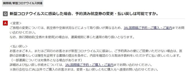 「2022年9月7日以降に日本へ帰国(入国)される方は3回目のワクチン接種が完了している場合に限り、検査証明書の提示が免除されます。」<br /><br />帰国時の陰性証明が必要だった2022年8月の帰国困難、帰国足止め。<br />家人が陽性になった為に、日本にいる私が苦労した話です。<br />旅行記で備忘録として残そうと思います。<br /><br />コロナはPCR検査で陽性が出てから陽性が消えるまで、15日間はかかる・・と聞いていましたがその通り。多分、渡航時の空港か機内で感染した？・・そのために帰国の為のPCR検査が2回陽性・・領事レターを発行してもらって、やっと帰国できました。観光での渡航ではないです。<br /><br />手間がかかったこと・・JAL便のキャンセルです。当日のキャンセルは電話でしかできない。平会員なので、電話がつながらない・・海外から現地のJALも日本のJALにも電話がつながらないからキャンセルできない、とSOS。日本にいる私がかけ放題のスマホでやっとJALにつないでキャンセル、取り直しの繰り返し。罹患証明があると無料キャンセルできますが、FAXせよ、とJALの厳しいお言葉。自宅の滅多に使わないFAXが詰まって使えず・・近くのコンビニに走ってFAXしました。<br />自宅にプリンターやFAXがなくて、コンビニが遠かったらどうするんだろう？<br /><br />2回目キャンセルはFAXでなく、メールでできませんか、と丁寧にお願いして、スナッピングツールで罹患証明をメール本文に張り付けてJALに送付。<br /><br />JAL様に伺うと、当日キャンセルはネットではできない、電話のみって事。<br /><br />保険会社には聞いていませんが、もし、電話がつながらず、キャンセルできなかった場合、新しい帰国便の費用はどうなるんだろう？？<br /><br />わからない事だらけであたふたしたキャンセル、取り直し、の繰り返しでした。<br />領事レターを見せると帰国時は、スイスイだったそうです。<br />現地のドクター、領事館の方には大変お世話になりました。<br />旅行記の日付は最初の予定日です。<br />日本は、出国させるけど入国させない、カルトの国、と現地では言われていたそうです。<br /><br />画像はJALのHPより、航空券の対応について、です。<br />旅行記中の画像はJALのHPやメール、届いた書類などです。<br />