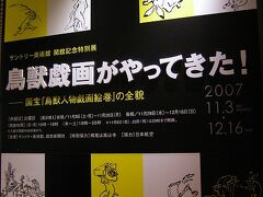 サントリー美術館・開館記念特別展
「鳥獣戯画がやってきた！−国宝『鳥獣人物戯画絵巻』の全貌」
（2007年11月3日〜12月16日）

京都では高山寺に行く時間がなかったのですが、鳥獣戯画は東京に出張中でした。とは言っても、国宝の鳥獣戯画は高山寺に行っても、実物を見ることはできないのですが。
実物を見ることのできる数少ないチャンス！
