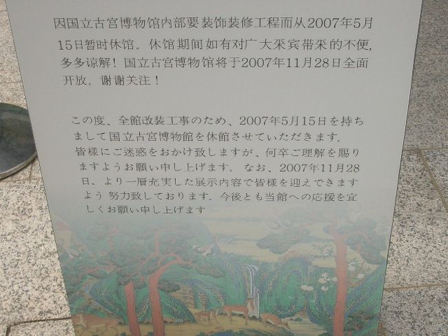 うおおおお〜のおおおお〜〜っ！！<br /><br />休館？休館なの？！<br />しかも、４ヶ国語で「休館中」ってなってるし・・。<br /><br />あ〜あ、縁が無いとはこーゆーことをいうのだろうか・・。しょぼん。<br /><br />みたかったなー。<br />国立古宮博物館、みたかったなー。<br /><br />そんなにすごい展示じゃないのかもしれませんが、観れないとなると、へんな執着心が・・（笑）。<br /><br />「あー、凹んだ！もー、落ちた！ゴハン行こ、ご飯！」<br />「そうやって、ブタ子に・・」<br /><br />なんとでも、おいいなサーイ！<br /><br /><br /><br /><br />