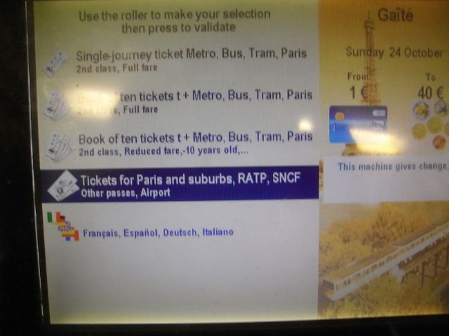 メトロとRERの券売機<br /><br />(5)(6)後の画面。<br /><br />上から<br />[Single-journey ticket Metro,Bus,Tram,Paris]・・・パリ市内のメトロ、バス、トラム、RERの1回券<br />[Book of ten tickets (full fare)]・・・カルネ(Carnet)10回券<br />[Book of ten tickets (Reduced fare)]・・・カルネの子供料金他割引料金<br />[Tickets for Paris and suburbs,RATP,SNCF]・・・パリ郊外への切符<br />[Francais,Espanol,Deutsch,Italiano]・・・言語選択<br /><br />パリ郊外への切符を買う場合(RERの切符を買う場合）<br />上から4つ目を銀色のローラーで選択　←(13)<br />銀色ローラーの右ボタン　Valider　決定　←(14)<br /><br />(13)(14)の順で進みます。<br /><br />