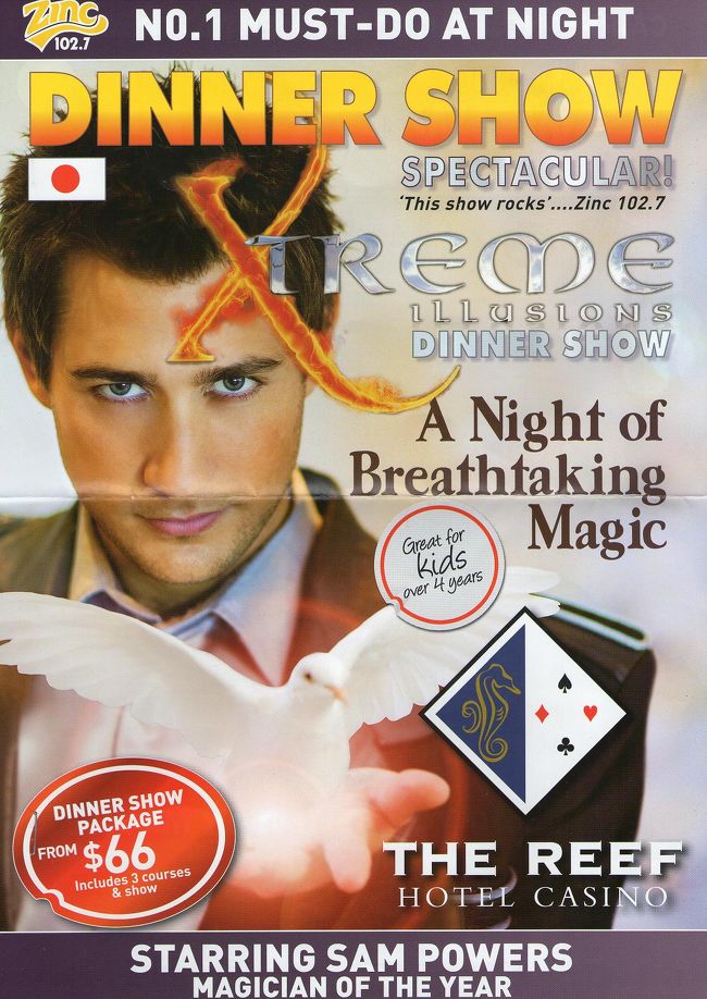 "X"treem illusions dinner show starring SAM POWERS at The Reef Hotel Casino<br /><br />ケアンズ最後の夜は、昨日、申し込んでおいたマジック大好きな父へのサプライズ。<br /><br />ジェイク・ギレンホール似の甘いマスクのマジシャン・サム・パワーズ。会場は大盛り上がり。思いのほかトーク＆お客さん参加型で、何度か見失いつつ・・・。でも大掛かりなマジックは、さすが。おぉ〜〜〜！！これが生の迫力ってやつ。