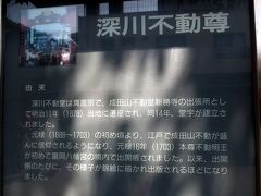 深川不動堂は、成田山・新勝寺の東京別院です。
江戸時代の中期には、江戸庶民の中に成田山の不動信仰が広く浸透し、1703年に第一回目の「出開帳」（秘仏特別公開）が、富岡八幡宮の別当寺である永代寺で行われ、本尊の不動明王像が成田山から運ばれました。
これが深川不動堂の始まりです。