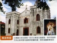 黄金教堂　パンフレットより

萬金カトリック教会は450年前にできた台湾最古の教会です。
その後改築され、国家三級旧跡に指定されました。また、バチカン教会に次ぐ地位を証明する「聖母聖殿」の称号が与えられました。
屏東県萬巒郷萬金村萬興路24号
アクセス：屏東駅で、佳佐、武潭行きの屏東客運バスに乗り、萬金下車（台湾観光局参考）