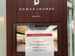 東京・羽田空港第2ターミナル 3F（国内線出発ゲート）
『POWER LOUNGE NORTH』

有料ラウンジ『パワーラウンジノース』のご案内の写真。

7月はホームページには6:00からと記載があったのに
こちらに7:00からに変更とあり、入ることができませんでしたが・・・。

ちなみに、フォートラさんの位置情報では4階とありますが、3階です。