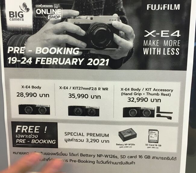 出入り口の広告を見ると　！何、富士フイルム　XーE4　予約受付中．．．日本と同時発売<br />僕が使うのに一番使い勝手が良さそうなので、すぐに予約しました【デポジット1000B】レンズ付き　35990B　≒　125965円　2月25日～26日に発売予定<br />日本で買うより1万円ほど高いとは思いますがいつ帰国できるか分からないので思い切って予約しました。<br />初めてのミラーレスカメラ、しかも今まで買ってたカメラの2倍の値段だ。<br />届くのが2月25日もしくは26日．．．さすがマイペンライのタイ人、一休が2回店に出向くが待てどもカメラは来ず連絡もなし28日．．．！！明日（1日）送って来ますとホントか！！