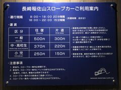 長崎稲佐山スロープカー「中腹駅」

「長崎稲佐山スロープカーご利用案内」の写真。

＜運行間隔＞
9:00～18:00　20分間隔
18:00～22:00　15分間隔

＜運賃＞
〇 一般　（往復）500円／（片道）300円
〇 中・高校生　（往復）370円／（片道）220円
〇 小児　（往復）250円／（片道）150円

※一般：15歳以上（中・高校生を除く）
※小児：1歳以上12歳以下（中学生を除く）
※1歳未満は無料です。